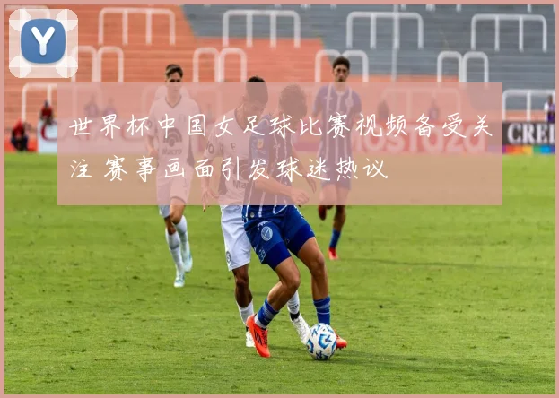 世界杯中国女足球比赛视频备受关注 赛事画面引发球迷热议