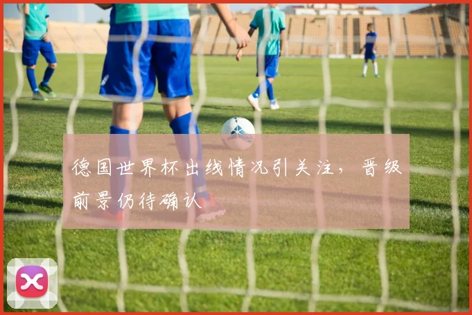 德国世界杯出线情况引关注，晋级前景仍待确认