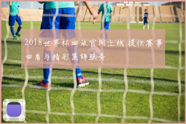 2018世界杯回放官网上线 提供赛事回看与精彩集锦服务