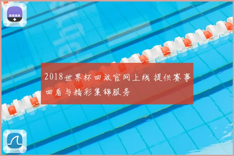 2018世界杯回放官网上线 提供赛事回看与精彩集锦服务
