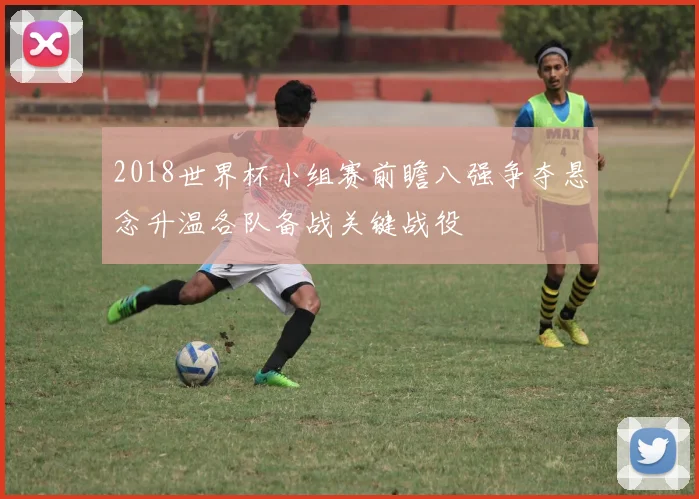 2018世界杯小组赛前瞻八强争夺悬念升温各队备战关键战役